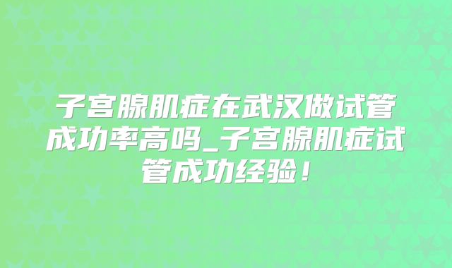 子宫腺肌症在武汉做试管成功率高吗_子宫腺肌症试管成功经验！