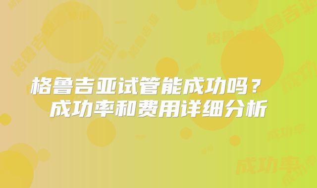 格鲁吉亚试管能成功吗？ 成功率和费用详细分析