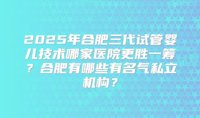 2025年合肥三代试管婴儿技术哪家医院更胜一筹？合肥有哪些有名气私立机构？