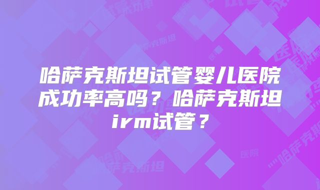 哈萨克斯坦试管婴儿医院成功率高吗?哈萨克斯坦irm试管?