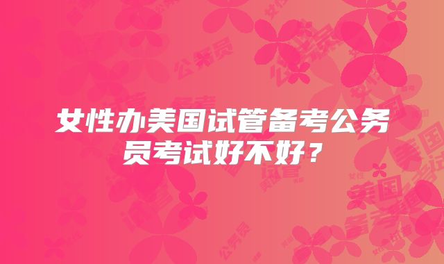 女性办美国试管备考公务员考试好不好?