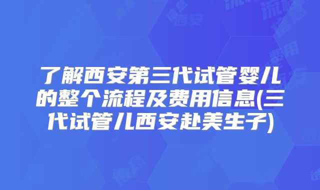 了解西安第三代试管婴儿的整个流程及费用信息(三代试管儿西安赴美生子)