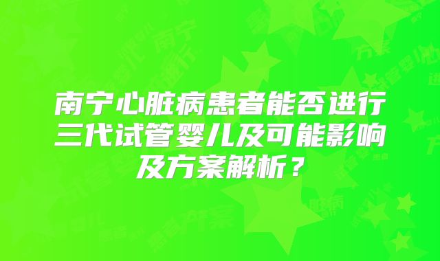 南宁心脏病患者能否进行三代试管婴儿及可能影响及方案解析？