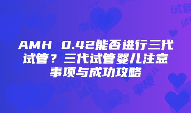 AMH 0.42能否进行三代试管?三代试管婴儿注意事项与成功攻略