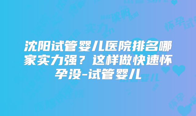 沈阳试管婴儿医院排名哪家实力强？这样做快速怀孕没-试管婴儿