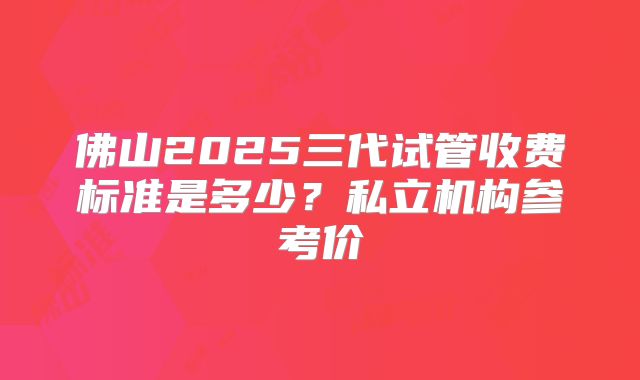 佛山2025三代试管收费标准是多少？私立机构参考价