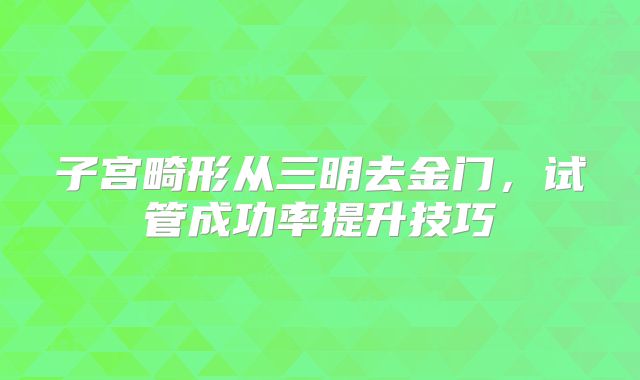 子宫畸形从三明去金门,试管成功率提升技巧