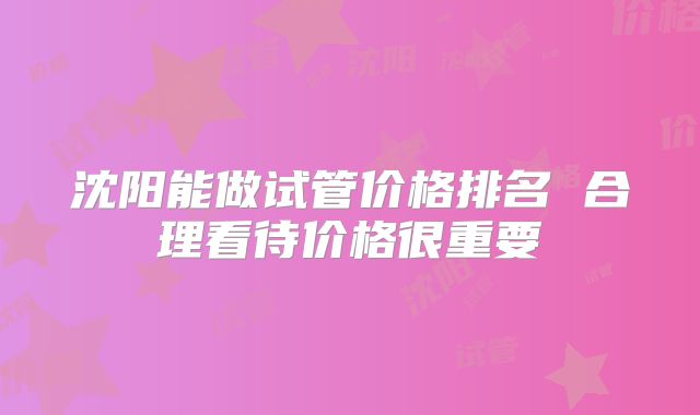 沈阳能做试管价格排名 合理看待价格很重要