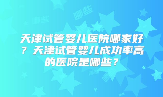 天津试管婴儿医院哪家好?天津试管婴儿成功率高的医院是哪些?