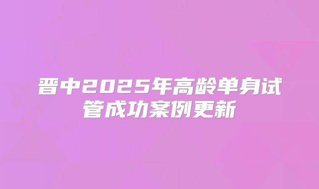 晋中2025年高龄单身试管成功案例更新