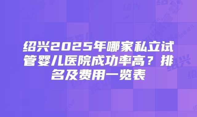 绍兴2025年哪家私立试管婴儿医院成功率高?排名及费用一览表