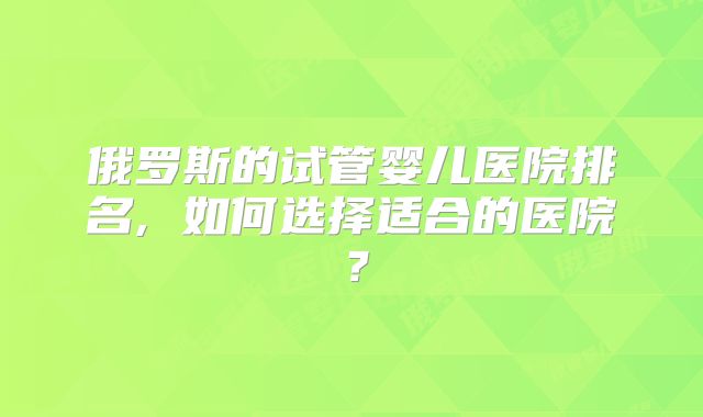 俄罗斯的试管婴儿医院排名, 如何选择适合的医院?
