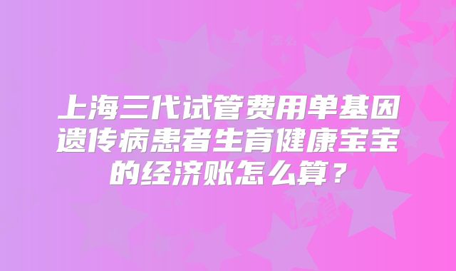 上海三代试管费用单基因遗传病患者生育健康宝宝的经济账怎么算?