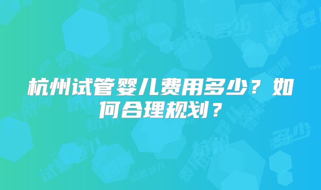 杭州试管婴儿费用多少？如何合理规划？