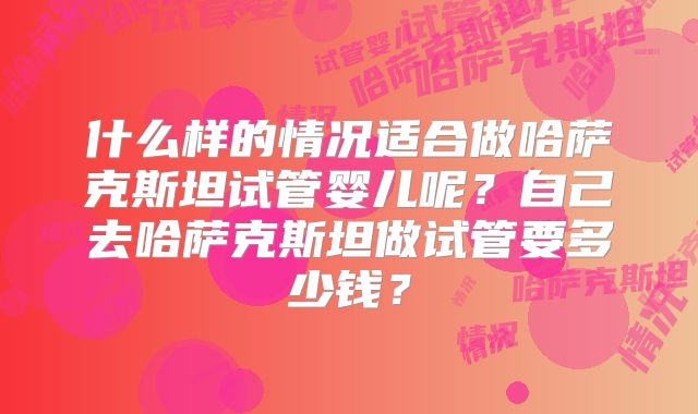 什么样的情况适合做哈萨克斯坦试管婴儿呢？自己去哈萨克斯坦做试管要多少钱？