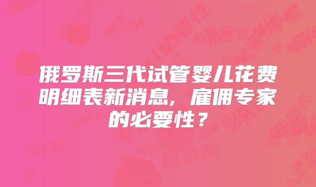 俄罗斯三代试管婴儿花费明细表新消息, 雇佣专家的必要性？