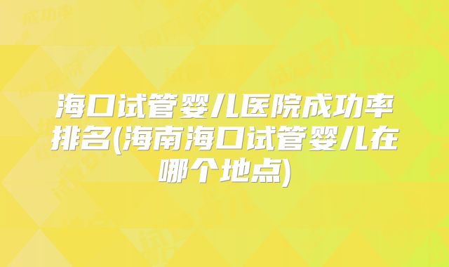 海口试管婴儿医院成功率排名(海南海口试管婴儿在哪个地点)
