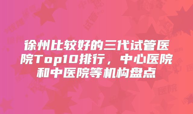 徐州比较好的三代试管医院Top10排行,中心医院和中医院等机构盘点