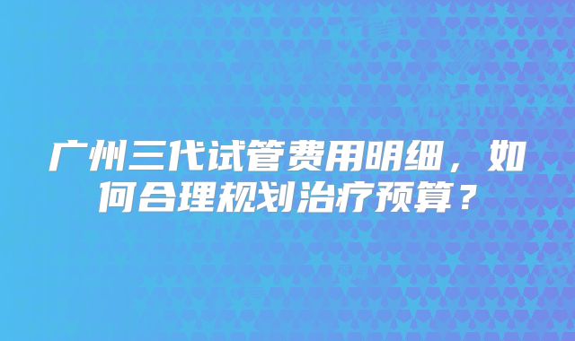 广州三代试管费用明细,如何合理规划治疗预算?