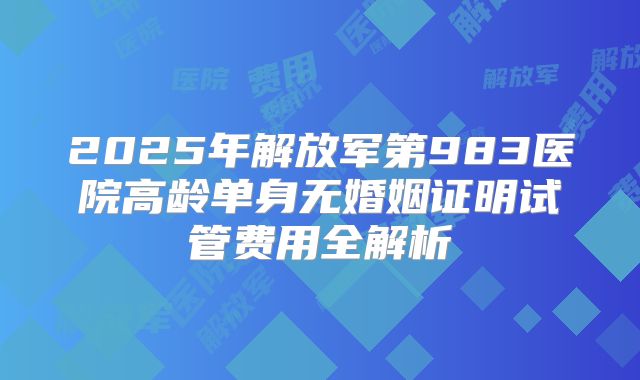 2025年解放军第983医院高龄单身无婚姻证明试管费用全解析