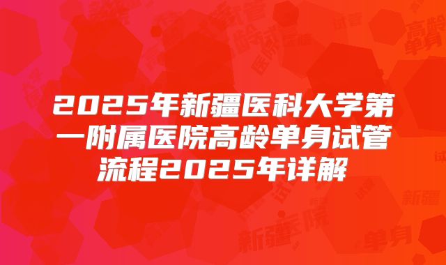 2025年新疆医科大学第一附属医院高龄单身试管流程2025年详解