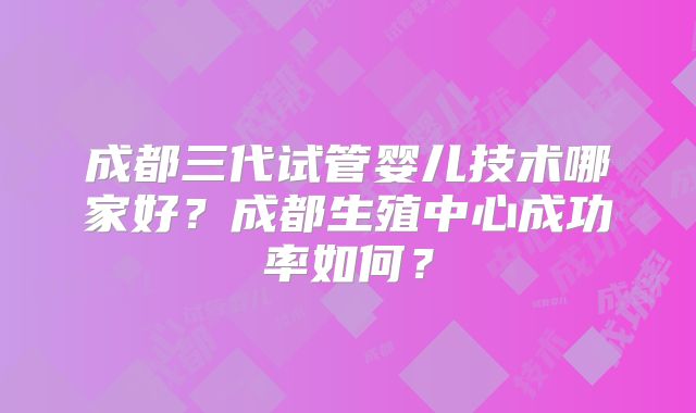 成都三代试管婴儿技术哪家好?成都生殖中心成功率如何?