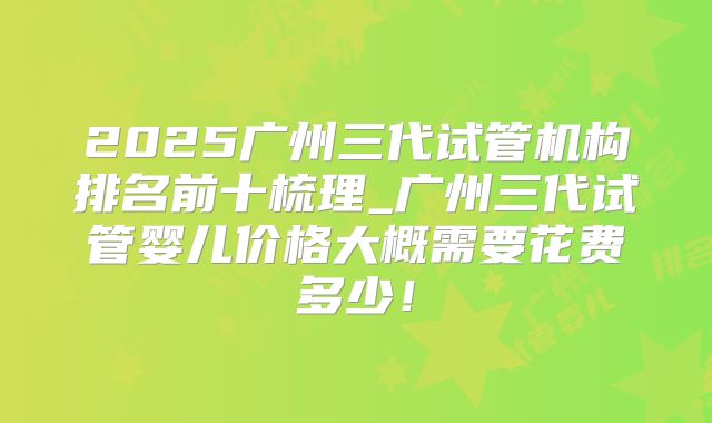 2025广州三代试管机构排名前十梳理_广州三代试管婴儿价格大概需要花费多少!