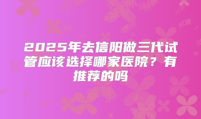 2025年去信阳做三代试管应该选择哪家医院?有推荐的吗