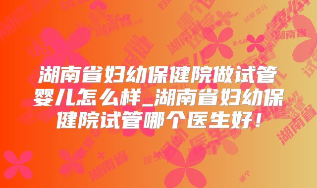 湖南省妇幼保健院做试管婴儿怎么样_湖南省妇幼保健院试管哪个医生好!