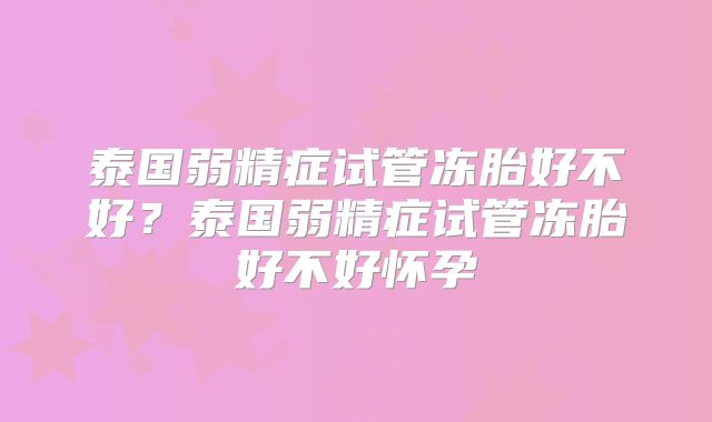 泰国弱精症试管冻胎好不好?泰国弱精症试管冻胎好不好怀孕