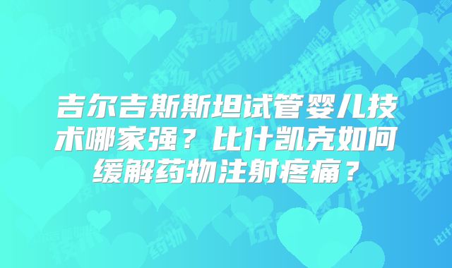 吉尔吉斯斯坦试管婴儿技术哪家强？比什凯克如何缓解药物注射疼痛？