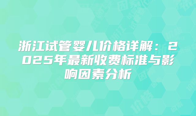 浙江试管婴儿价格详解:2025年最新收费标准与影响因素分析