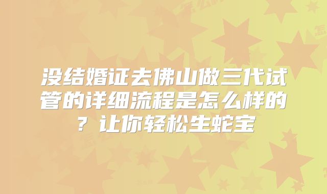 没结婚证去佛山做三代试管的详细流程是怎么样的?让你轻松生蛇宝