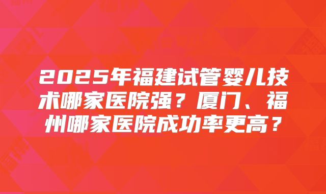 2025年福建试管婴儿技术哪家医院强？厦门、福州哪家医院成功率更高？