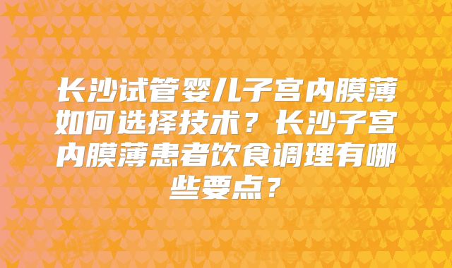 长沙试管婴儿子宫内膜薄如何选择技术？长沙子宫内膜薄患者饮食调理有哪些要点？