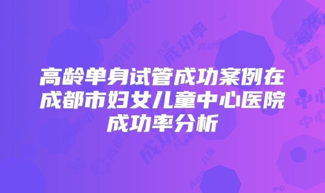 高龄单身试管成功案例在成都市妇女儿童中心医院成功率分析