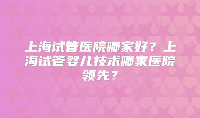 上海试管医院哪家好?上海试管婴儿技术哪家医院领先?