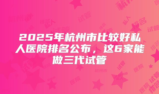 2025年杭州市比较好私人医院排名公布,这6家能做三代试管