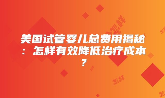 美国试管婴儿总费用揭秘:怎样有效降低治疗成本?