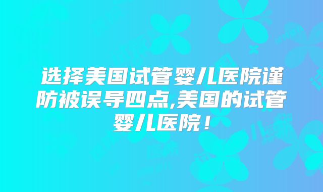 选择美国试管婴儿医院谨防被误导四点,美国的试管婴儿医院！