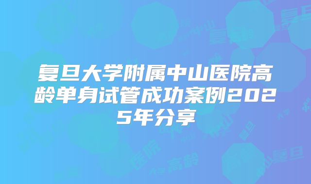 复旦大学附属中山医院高龄单身试管成功案例2025年分享
