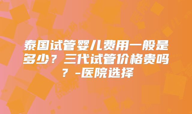 泰国试管婴儿费用一般是多少?三代试管价格贵吗?-医院选择
