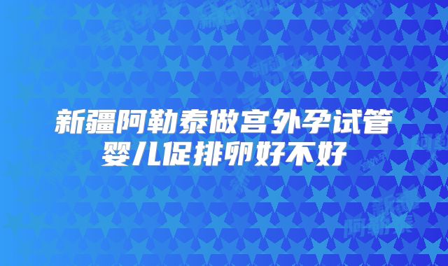 新疆阿勒泰做宫外孕试管婴儿促排卵好不好