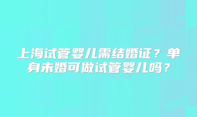上海试管婴儿需结婚证？单身未婚可做试管婴儿吗？