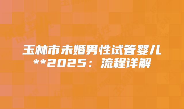 玉林市未婚男性试管婴儿**2025:流程详解