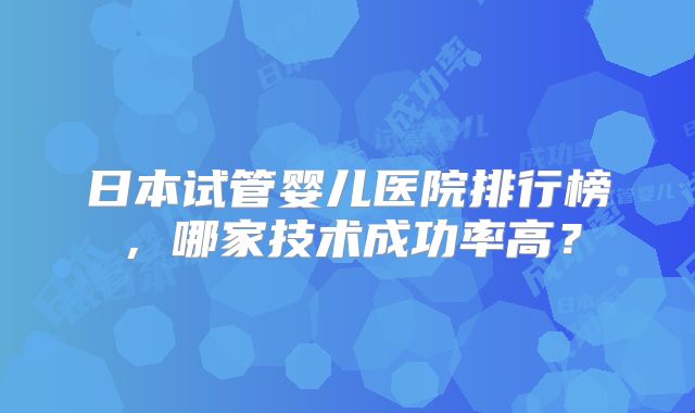 日本试管婴儿医院排行榜,哪家技术成功率高?