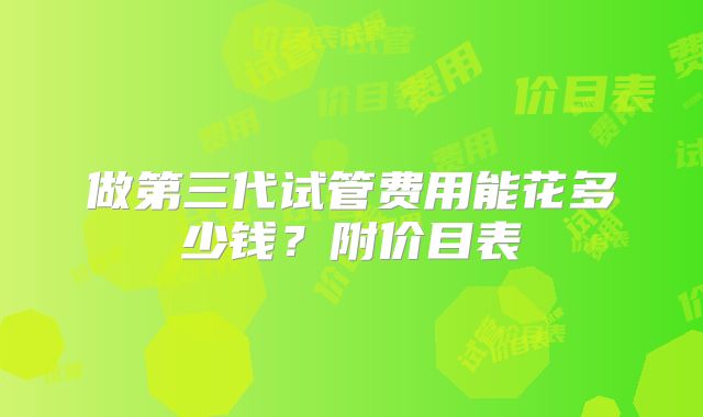 做第三代试管费用能花多少钱？附价目表