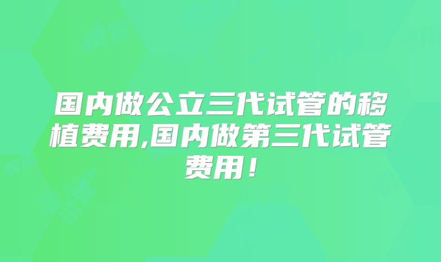 国内做公立三代试管的移植费用,国内做第三代试管费用！