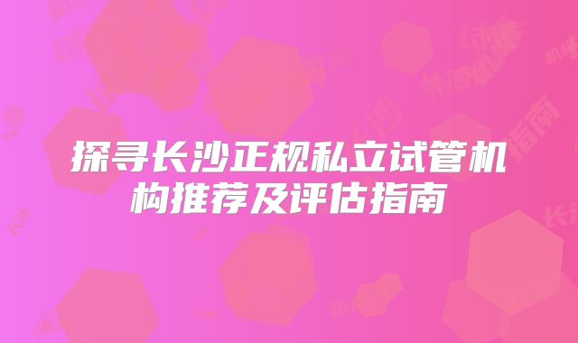 探寻长沙正规私立试管机构推荐及评估指南