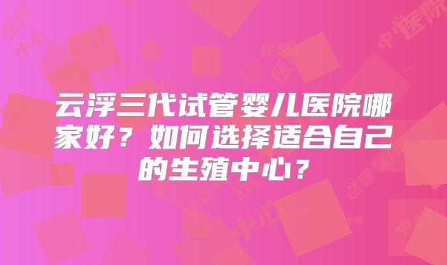 云浮三代试管婴儿医院哪家好?如何选择适合自己的生殖中心?